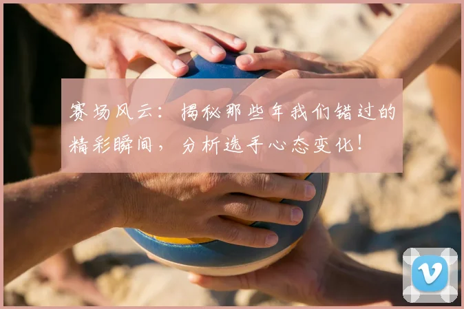 赛场风云：揭秘那些年我们错过的精彩瞬间，分析选手心态变化！