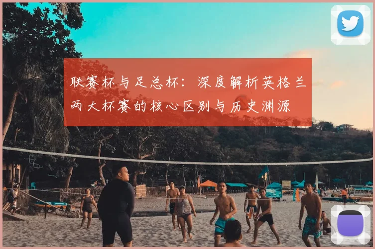 联赛杯与足总杯:深度解析英格兰两大杯赛的核心区别与历史渊源