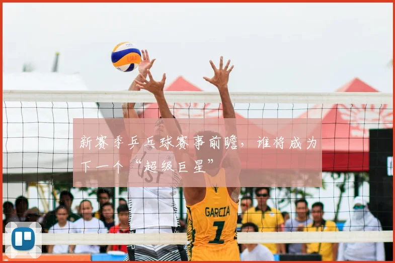 新赛季乒乓球赛事前瞻,谁将成为下一个“超级巨星”