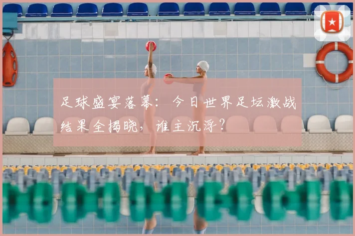 足球盛宴落幕：今日世界足坛激战结果全揭晓，谁主沉浮？