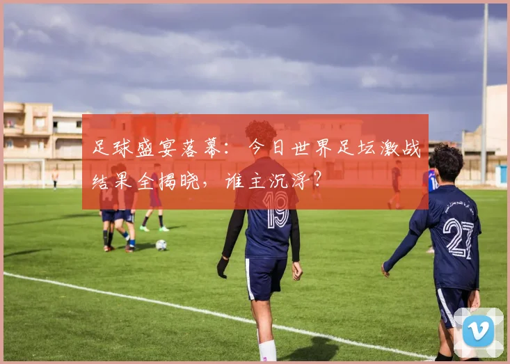 足球盛宴落幕：今日世界足坛激战结果全揭晓，谁主沉浮？